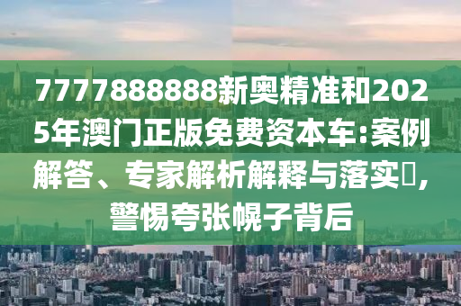 7777888888新奧精準和2025年澳門正版免費資本車:案例解答、專家解析解釋與落實?,警惕夸張幌子背后
